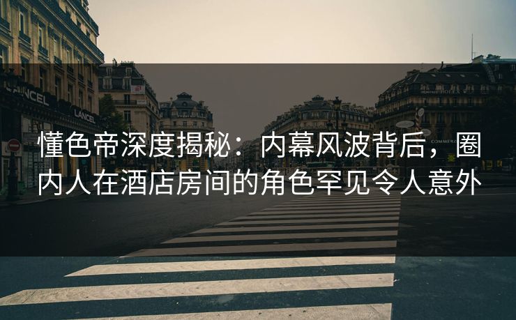 懂色帝深度揭秘：内幕风波背后，圈内人在酒店房间的角色罕见令人意外