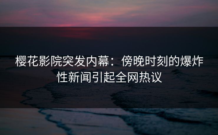 樱花影院突发内幕：傍晚时刻的爆炸性新闻引起全网热议