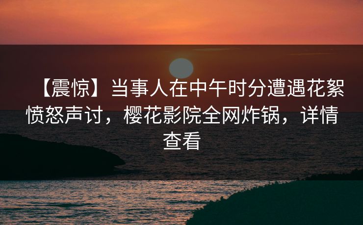 【震惊】当事人在中午时分遭遇花絮愤怒声讨，樱花影院全网炸锅，详情查看