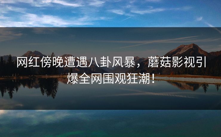 网红傍晚遭遇八卦风暴，蘑菇影视引爆全网围观狂潮！