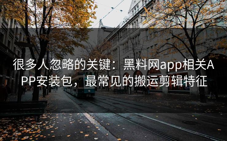 很多人忽略的关键：黑料网app相关APP安装包，最常见的搬运剪辑特征