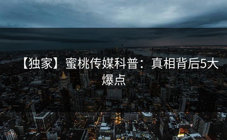 【独家】蜜桃传媒科普：真相背后5大爆点