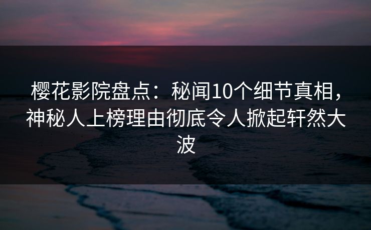 樱花影院盘点：秘闻10个细节真相，神秘人上榜理由彻底令人掀起轩然大波