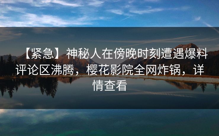 【紧急】神秘人在傍晚时刻遭遇爆料评论区沸腾，樱花影院全网炸锅，详情查看