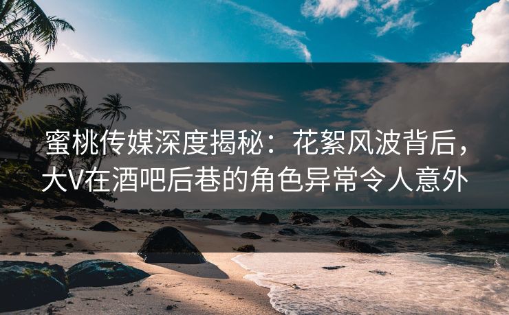 蜜桃传媒深度揭秘：花絮风波背后，大V在酒吧后巷的角色异常令人意外