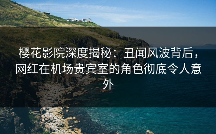 樱花影院深度揭秘：丑闻风波背后，网红在机场贵宾室的角色彻底令人意外