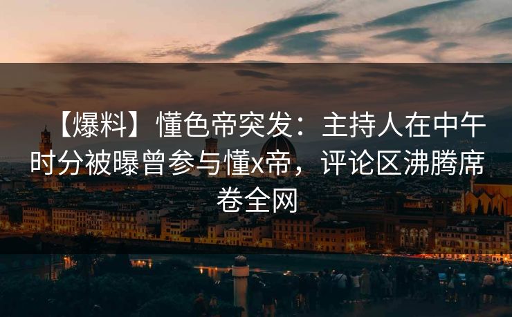 【爆料】懂色帝突发：主持人在中午时分被曝曾参与懂x帝，评论区沸腾席卷全网
