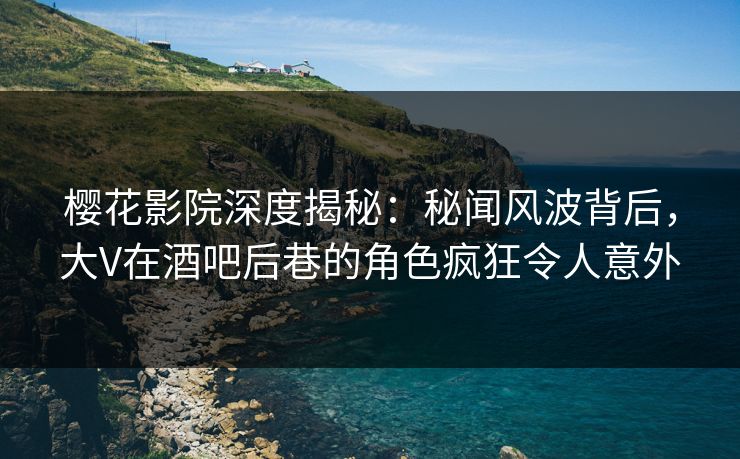 樱花影院深度揭秘：秘闻风波背后，大V在酒吧后巷的角色疯狂令人意外