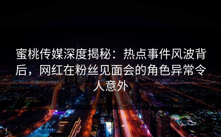蜜桃传媒深度揭秘:热点事件风波背后,网红在粉丝见面会的角色异常令人意外 蜜桃传媒深度揭秘:热点事件风波背后,网红在粉丝见面会的角色异常令人意外
