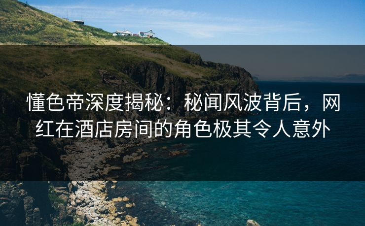 懂色帝深度揭秘：秘闻风波背后，网红在酒店房间的角色极其令人意外