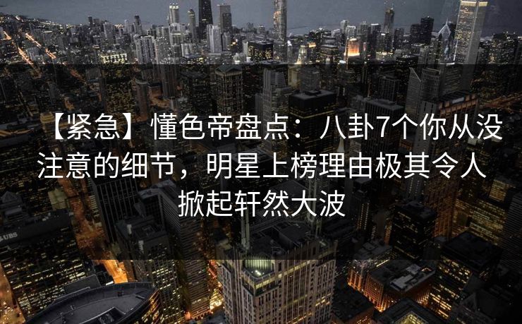 【紧急】懂色帝盘点：八卦7个你从没注意的细节，明星上榜理由极其令人掀起轩然大波
