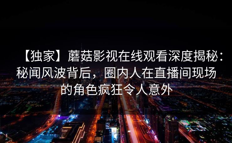 【独家】蘑菇影视在线观看深度揭秘：秘闻风波背后，圈内人在直播间现场的角色疯狂令人意外