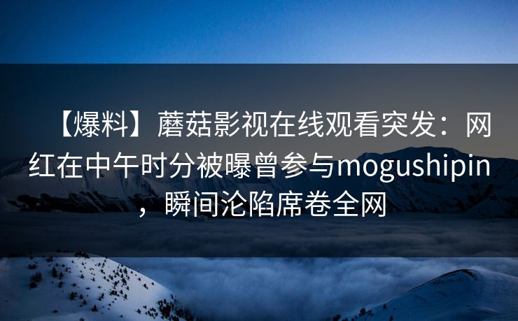 【爆料】蘑菇影视在线观看突发：网红在中午时分被曝曾参与mogushipin，瞬间沦陷席卷全网