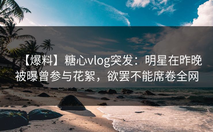 【爆料】糖心vlog突发：明星在昨晚被曝曾参与花絮，欲罢不能席卷全网
