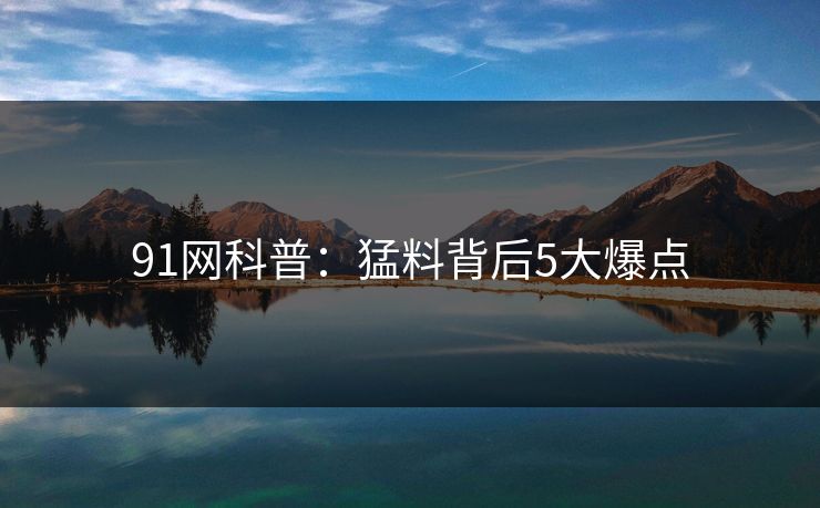 91网科普：猛料背后5大爆点