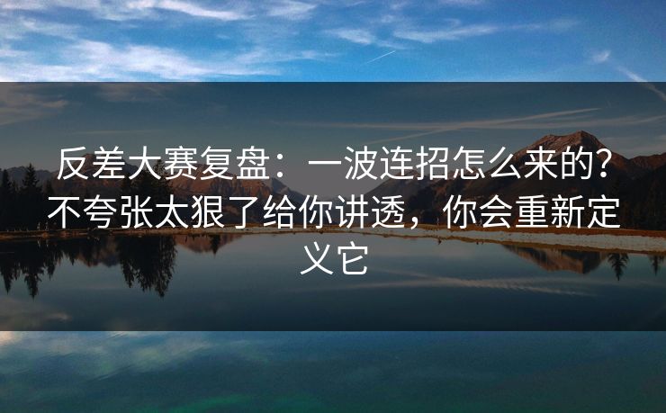 反差大赛复盘：一波连招怎么来的？不夸张太狠了给你讲透，你会重新定义它