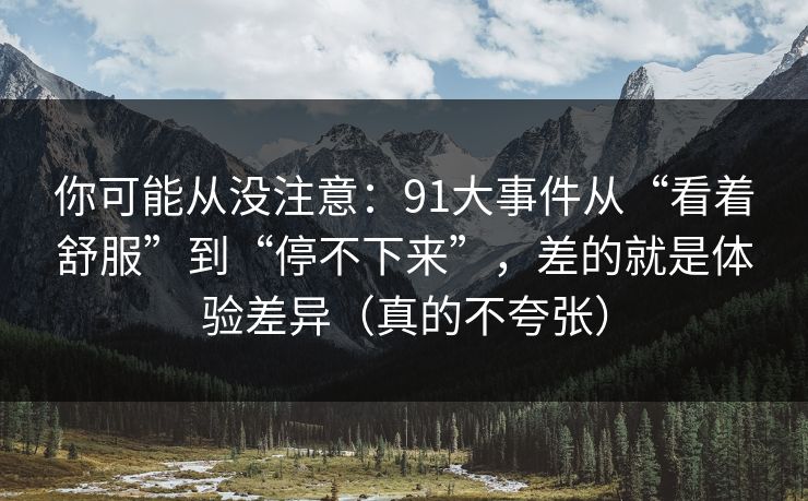 你可能从没注意：91大事件从“看着舒服”到“停不下来”，差的就是体验差异（真的不夸张）