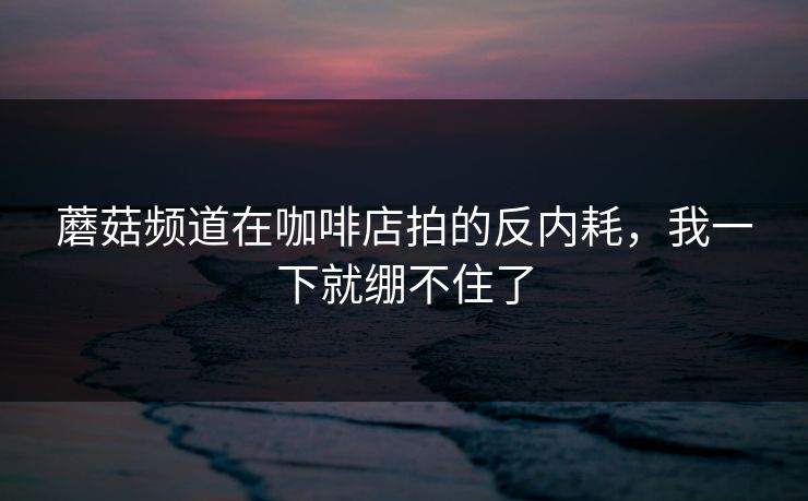 蘑菇频道在咖啡店拍的反内耗，我一下就绷不住了