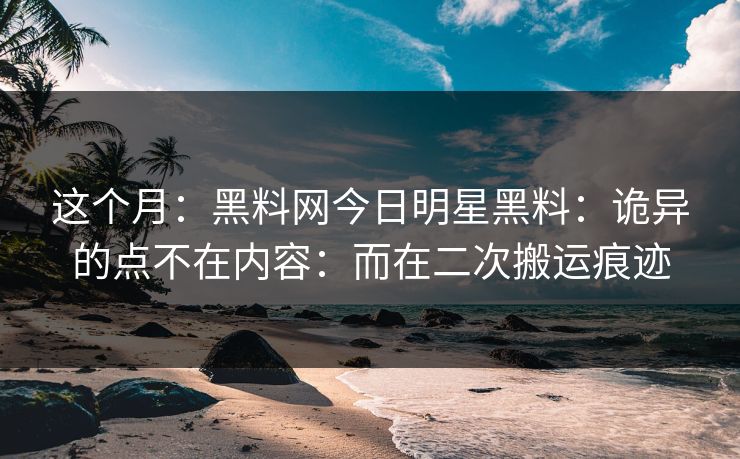 这个月：黑料网今日明星黑料：诡异的点不在内容：而在二次搬运痕迹