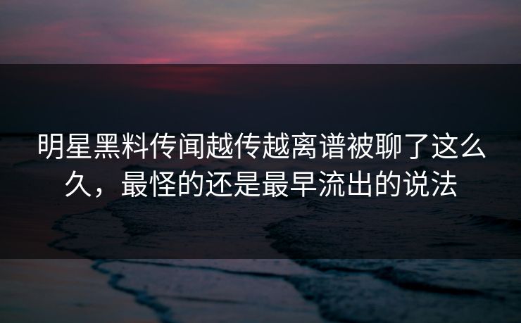 明星黑料传闻越传越离谱被聊了这么久，最怪的还是最早流出的说法