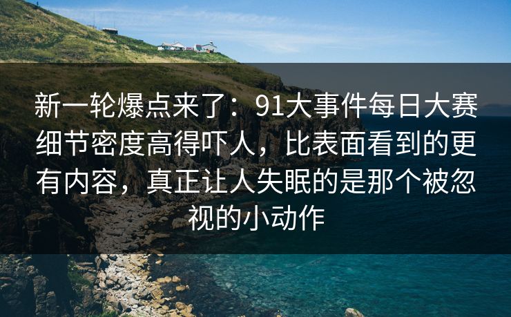 新一轮爆点来了：91大事件每日大赛细节密度高得吓人，比表面看到的更有内容，真正让人失眠的是那个被忽视的小动作